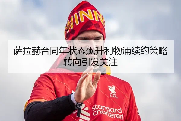 萨拉赫合同年状态飙升利物浦续约策略转向引发关注