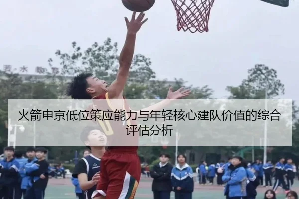 火箭申京低位策应能力与年轻核心建队价值的综合评估分析
