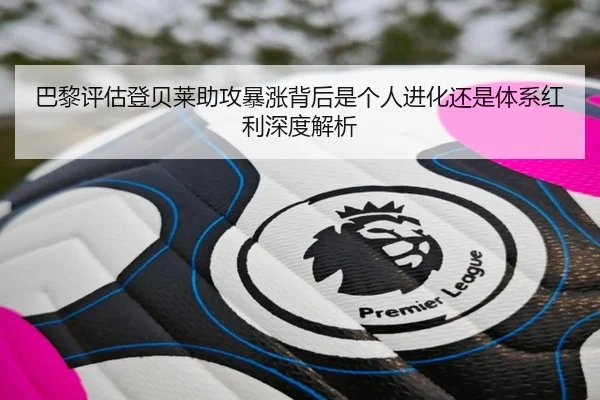 巴黎评估登贝莱助攻暴涨背后是个人进化还是体系红利深度解析