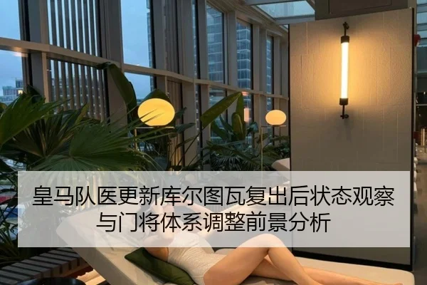 皇马队医更新库尔图瓦复出后状态观察与门将体系调整前景分析