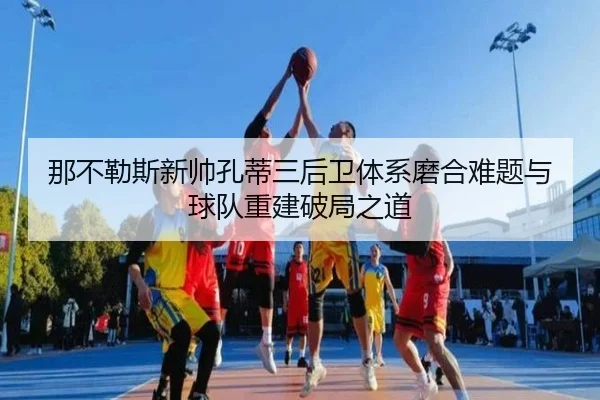 那不勒斯新帅孔蒂三后卫体系磨合难题与球队重建破局之道