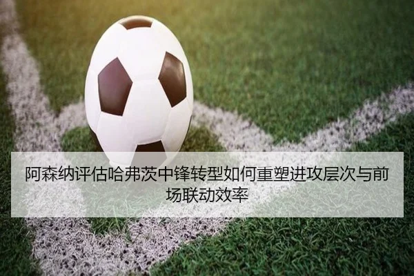 阿森纳评估哈弗茨中锋转型如何重塑进攻层次与前场联动效率