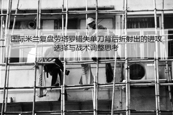 国际米兰复盘劳塔罗错失单刀背后折射出的进攻选择与战术调整思考