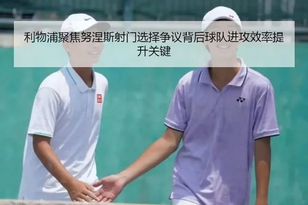 利物浦聚焦努涅斯射门选择争议背后球队进攻效率提升关键