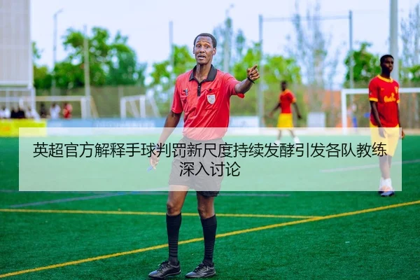 英超官方解释手球判罚新尺度持续发酵引发各队教练深入讨论