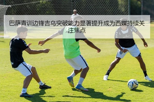 巴萨青训边锋吉乌突破能力显著提升成为西媒持续关注焦点
